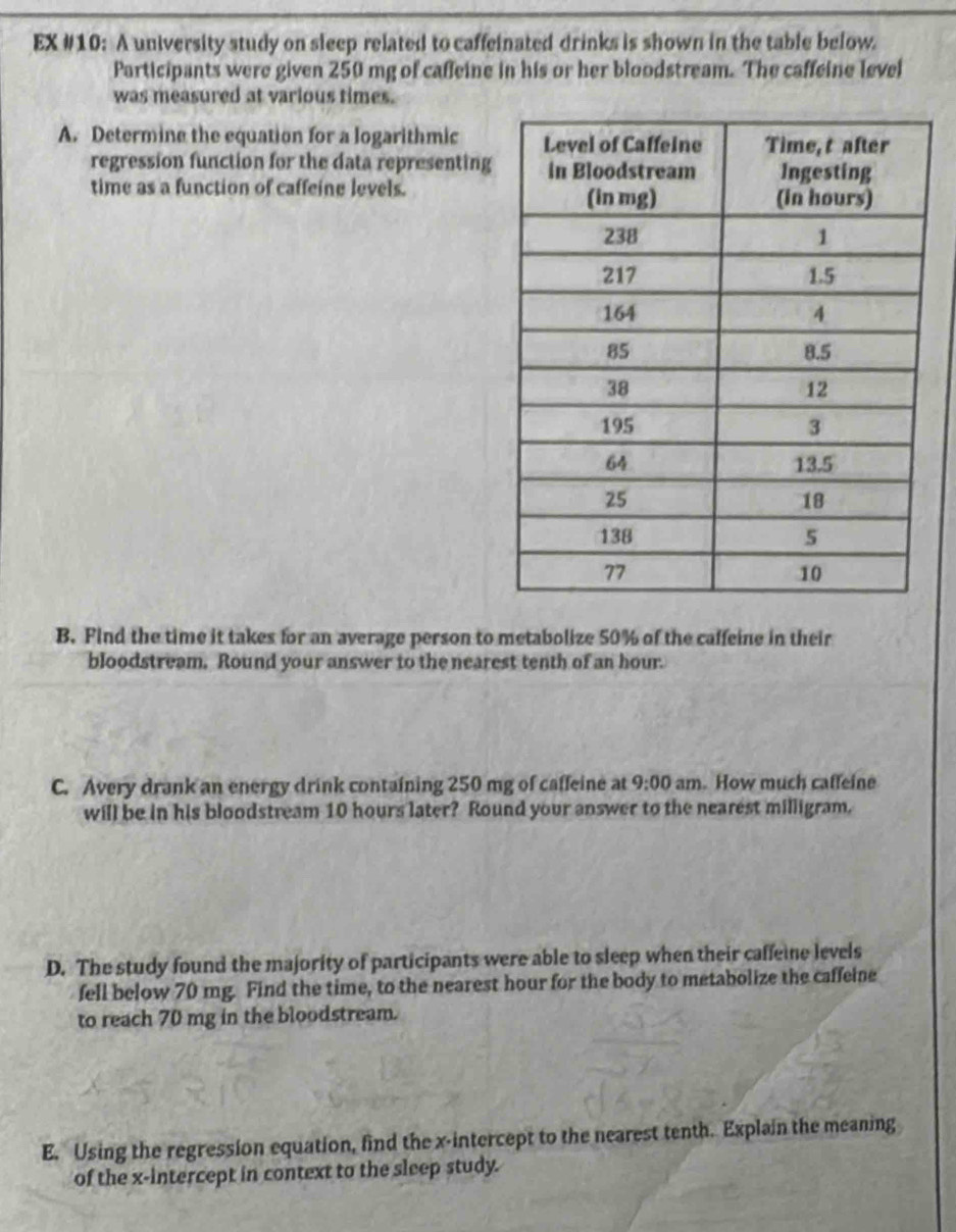 EX #10: A university study on sleep related to caffeinated drinks is shown in the table below. 
Participants were given 250 mg of caffeine in his or her bloodstream. The caffeine level 
was measured at various times. 
A. Determine the equation for a logarithmic 
regression function for the data representing 
time as a function of caffeine levels. 
B. Find the time it takes for an average person to metabolize 50% of the caffeine in their 
bloodstream. Round your answer to the nearest tenth of an hour. 
C. Avery drank an energy drink containing 250 mg of caffeine at 9:00 am. How much caffeine 
will be in his bloodstream 10 hours later? Round your answer to the nearest milligram. 
D. The study found the majority of participants were able to sleep when their caffeine levels 
fell below 70 mg. Find the time, to the nearest hour for the body to metabolize the caffeine 
to reach 70 mg in the bloodstream. 
E. Using the regression equation, find the x-intercept to the nearest tenth. Explain the meaning 
of the x-intercept in context to the sleep study.