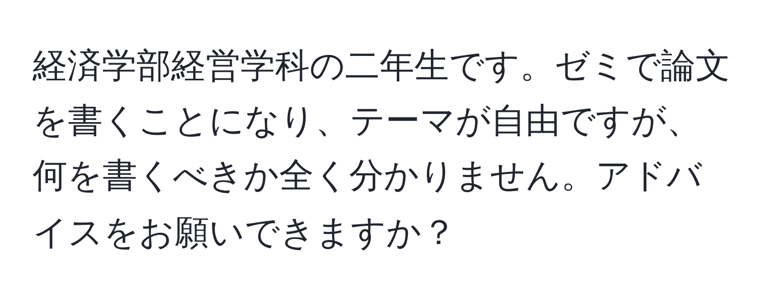 経済学部経営学科の二年生です。ゼミで論文を書くことになり、テーマが自由ですが、何を書くべきか全く分かりません。アドバイスをお願いできますか？