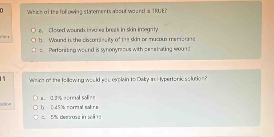 Which of the following statements about wound is TRUE?
a. Closed wounds involve break in skin integrity
stion b. Wound is the discontinuity of the skin or mucous membrane
c. Perforating wound is synonymous with penetrating wound
1 Which of the following would you explain to Daky as Hypertonic solution?
a. 0.9% normal saline
estion b. 0.45% normal saline
c. 5% dextrose in saline