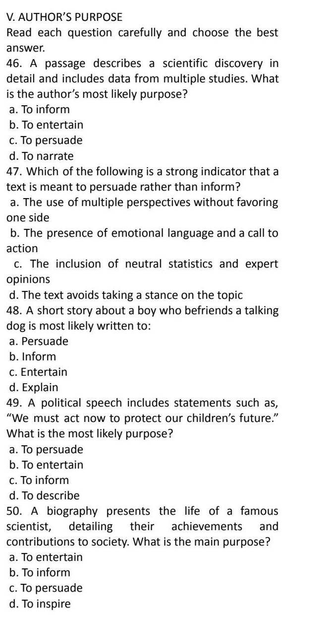 AUTHOR’S PURPOSE
Read each question carefully and choose the best
answer.
46. A passage describes a scientific discovery in
detail and includes data from multiple studies. What
is the author’s most likely purpose?
a. To inform
b. To entertain
c. To persuade
d. To narrate
47. Which of the following is a strong indicator that a
text is meant to persuade rather than inform?
a. The use of multiple perspectives without favoring
one side
b. The presence of emotional language and a call to
action
c. The inclusion of neutral statistics and expert
opinions
d. The text avoids taking a stance on the topic
48. A short story about a boy who befriends a talking
dog is most likely written to:
a. Persuade
b. Inform
c. Entertain
d. Explain
49. A political speech includes statements such as,
“We must act now to protect our children’s future.”
What is the most likely purpose?
a. To persuade
b. To entertain
c. To inform
d. To describe
50. A biography presents the life of a famous
scientist, detailing their achievements and
contributions to society. What is the main purpose?
a. To entertain
b. To inform
c. To persuade
d. To inspire