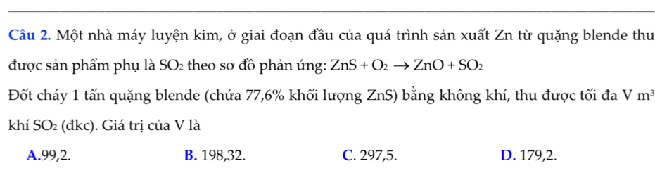 Một nhà máy luyện kim, ở giai đoạn đầu của quá trình sản xuất Zn từ quặng blende thu
được sản phẩm phụ là SO₂ theo sơ đồ phản ứng: ZnS+O_2to ZnO+SO_2
Đốt cháy 1 tấn quặng blende (chứa 77,6% khối lượng ZnS) bằng không khí, thu được tối đa Vm^3
khí SO_2 (đkc). Giá trị của V là
A. 99, 2. B. 198, 32. C. 297,5. D. 179,2.