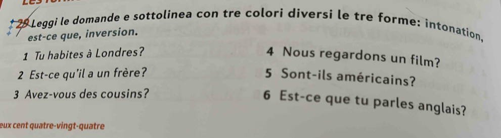 Leggi le domande e sottolinea con tre colori diversi le tre forme: intonation, 
est-ce que, inversion. 
1 Tu habites à Londres? 4 Nous regardons un film? 
2 Est-ce qu'il a un frère? 5 Sont-ils américains? 
3 Avez-vous des cousins? 
6 Est-ce que tu parles anglais? 
eux cent quatre-vingt-quatre