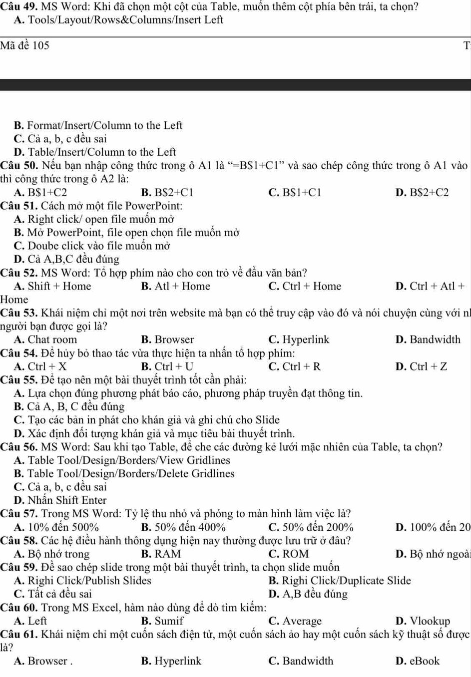 MS Word: Khi đã chọn một cột của Table, muồn thêm cột phía bên trái, ta chọn?
A. Tools/Layout/Rows&Columns/Insert Left
Mã đề 105 T
B. Format/Insert/Column to the Left
C. Cả a, b, c đều sai
D. Table/Insert/Column to the Left
Câu 50. Nếu bạn nhập công thức trong ô . 6A11a^“=B$1+C1" và sao chép công thức trong ô A1 vào
thì công thức trong ô A2 là:
A. B$1+C2 B. B$2+C1 C. B$1+C1 D. B$2+C2
Câu 51. Cách mở một file PowerPoint:
A. Right click/ open file muốn mở
B. Mở PowerPoint, file open chọn file muốn mở
C. Doube click vào file muồn mở
D. Cả A,B,C đều đúng
Câu 52. MS Word: Tổ hợp phím nào cho con trỏ về đầu văn bản?
A. Shift + Home B. Atl + Home C. Ctrl + Home D. Ctrl+Atl+
Home
Câu 53. Khái niệm chỉ một nơi trên website mà bạn có thể truy cập vào đó và nói chuyện cùng với nì
người bạn được gọi là?
A. Chat room B. Browser C. Hyperlink D. Bandwidth
Câu 54. Để hủy bỏ thao tác vừa thực hiện ta nhấn tổ hợp phím:
A. Ctrl+X B. Ctrl+U C. Ctrl+R D. Ctrl+Z
Câu 55. Để tạo nên một bài thuyết trình tốt cần phải:
A. Lựa chọn đúng phương phát báo cáo, phương pháp truyền đạt thông tin.
B. Cả A, B, C đều đúng
C. Tạo các bản in phát cho khán giả và ghi chú cho Slide
D. Xác định đối tượng khán giả và mục tiêu bài thuyết trình.
Câu 56. MS Word: Sau khi tạo Table, để che các đường kẻ lưới mặc nhiên của Table, ta chọn?
A. Table Tool/Design/Borders/View Gridlines
B. Table Tool/Design/Borders/Delete Gridlines
C. Cả a, b, c đều sai
D. Nhấn Shift Enter
Câu 57. Trong MS Word: Tỷ lệ thu nhỏ và phóng to màn hình làm việc là?
A. 10% đến 500% B. 50% đến 400% C. 50% đến 200% D. 100% đến 20
Câu 58. Các hệ điều hành thông dụng hiện nay thường được lưu trữ ở đâu?
A. Bộ nhớ trong B. RAM C. ROM D. Bộ nhớ ngoài
Câu 59. Đề sao chép slide trong một bài thuyết trình, ta chọn slide muốn
A. Righi Click/Publish Slides B. Righi Click/Duplicate Slide
C. Tất cả đều sai D. A,B đều đúng
Câu 60. Trong MS Excel, hàm nào dùng đề dò tìm kiếm:
A. Left B. Sumif C. Average D. Vlookup
Câu 61. Khái niệm chỉ một cuốn sách điện tử, một cuốn sách ảo hay một cuốn sách kỹ thuật số được
là?
A. Browser . B. Hyperlink C. Bandwidth D. eBook