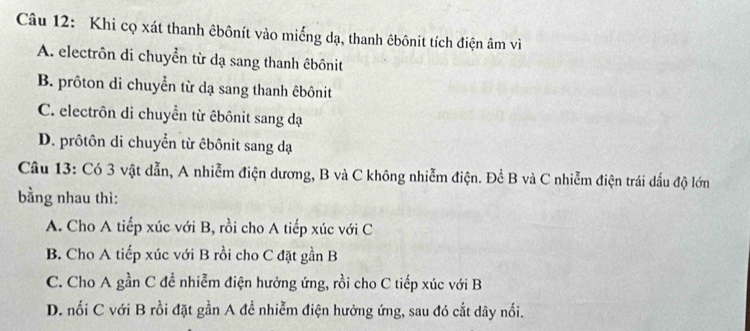 Khi cọ xát thanh êbônít vào miếng dạ, thanh êbônit tích điện âm vì
A. electrôn di chuyển từ dạ sang thanh êbônit
B. prôton di chuyển từ dạ sang thanh êbônit
C. electrôn di chuyển từ êbônit sang đạ
D. prôtôn di chuyển từ êbônit sang dạ
Câu 13: Có 3 vật dẫn, A nhiễm điện dương, B và C không nhiễm điện. Đề B và C nhiễm điện trái dấu độ lớn
bằng nhau thì:
A. Cho A tiếp xúc với B, rồi cho A tiếp xúc với C
B. Cho A tiếp xúc với B rồi cho C đặt gần B
C. Cho A gần C đề nhiễm điện hưởng ứng, rồi cho C tiếp xúc với B
D. nối C với B rồi đặt gần A đề nhiễm điện hưởng ứng, sau đó cắt dây nổi.