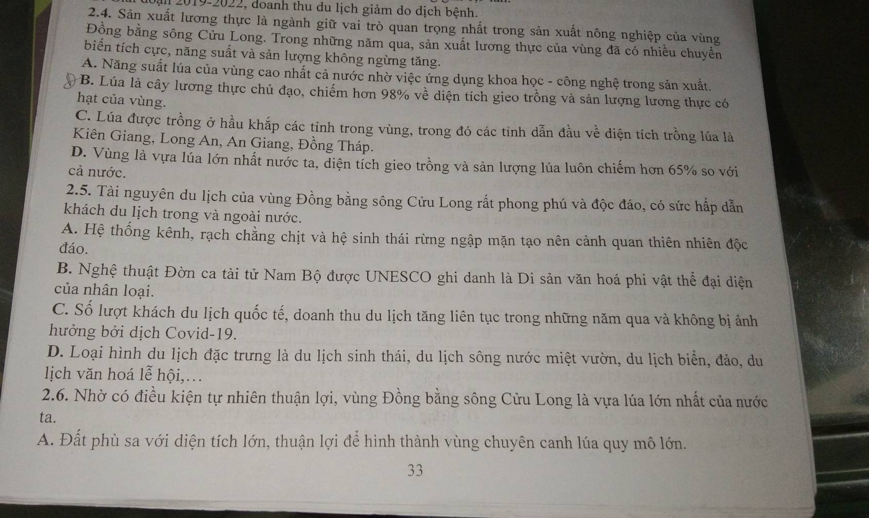 Dạn 2019-2022, doanh thu du lịch giảm do dịch bệnh.
2.4. Sản xuất lương thực là ngành giữ vai trò quan trọng nhất trong sản xuất nông nghiệp của vùng
Đồng bằng sông Cửu Long. Trong những năm qua, sản xuất lương thực của vùng đã có nhiều chuyển
biến tích cực, năng suất và sản lượng không ngừng tăng.
A. Năng suất lúa của vùng cao nhất cả nước nhờ việc ứng dụng khoa học - công nghệ trong sản xuất.
B. Lúa là cây lương thực chủ đạo, chiếm hơn 98% về diện tích gieo trồng và sản lượng lương thực có
hạt của vùng.
C. Lúa được trồng ở hầu khắp các tỉnh trong vùng, trong đó các tỉnh dẫn đầu về diện tích trồng lúa là
Kiên Giang, Long An, An Giang, Đồng Tháp.
D. Vùng là vựa lúa lớn nhất nước ta, diện tích gieo trồng và sản lượng lúa luôn chiếm hơn 65% so với
cả nước.
2.5. Tài nguyên du lịch của vùng Đồng bằng sông Cửu Long rất phong phú và độc đáo, có sức hấp dẫn
khách du lịch trong và ngoài nước.
A. Hệ thống kênh, rạch chằng chịt và hệ sinh thái rừng ngập mặn tạo nên cảnh quan thiên nhiên độc
đáo.
B. Nghệ thuật Đờn ca tài tử Nam Bộ được UNESCO ghi danh là Di sản văn hoá phi vật thể đại diện
của nhân loại.
C. Số lượt khách du lịch quốc tế, doanh thu du lịch tăng liên tục trong những năm qua và không bị ảnh
hưởng bởi dịch Covid-19.
D. Loại hình du lịch đặc trưng là du lịch sinh thái, du lịch sông nước miệt vườn, du lịch biển, đảo, du
lịch văn hoá lễ hội,...
2.6. Nhờ có điều kiện tự nhiên thuận lợi, vùng Đồng bằng sông Cửu Long là vựa lúa lớn nhất của nước
ta.
A. Đất phù sa với diện tích lớn, thuận lợi để hình thành vùng chuyên canh lúa quy mô lớn.
33