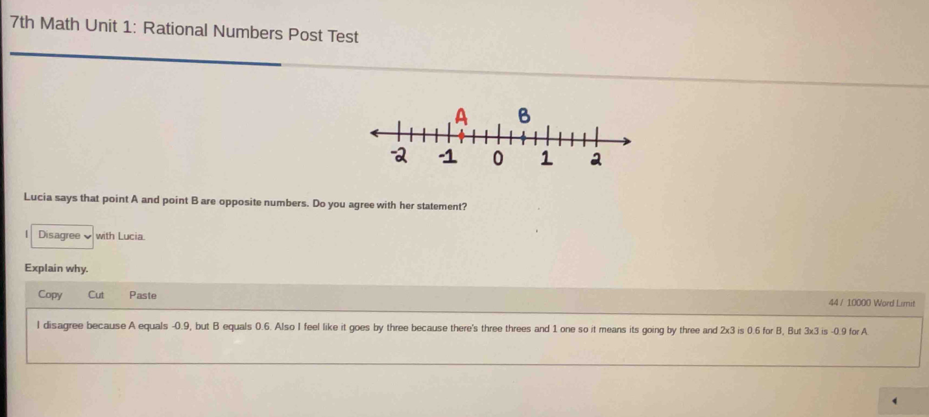 7th Math Unit 1: Rational Numbers Post Test
Lucia says that point A and point B are opposite numbers. Do you agree with her statement?
| Disagreewith Lucia.
Explain why.
Copy Cut Paste
44 / 10000 Word Limit
I disagree because A equals -0.9, but B equals 0.6. Also I feel like it goes by three because there's three threes and 1 one so it means its going by three and 2x3 is 0.6 for B, But 3x3 is -0.9 for A.