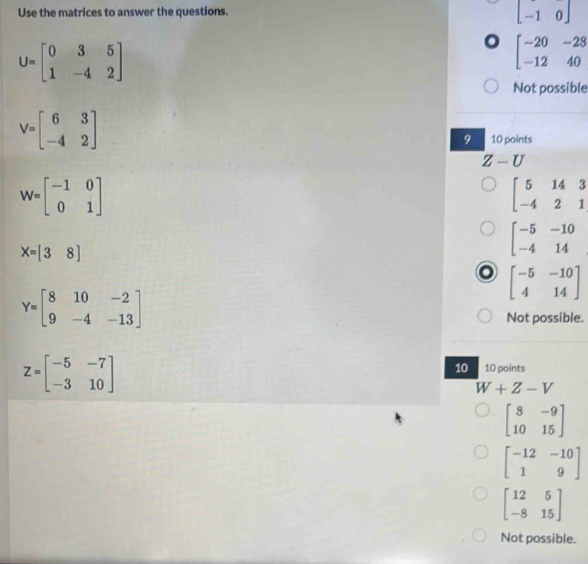 Use the matrices to answer the questions.
beginbmatrix -1&0endbmatrix
U=beginbmatrix 0&3&5 1&-4&2endbmatrix
o beginbmatrix -20&-28 -12&40endbmatrix
Not possible
V=beginbmatrix 6&3 -4&2endbmatrix
9 10 points
Z-U
W=beginbmatrix -1&0 0&1endbmatrix
beginbmatrix 5&14&3 -4&2&1endbmatrix
X=[38]
beginbmatrix -5&-10 -4&14endbmatrix
o beginbmatrix -5&-10 4&14endbmatrix
Y=beginbmatrix 8&10&-2 9&-4&-13endbmatrix
Not possible.
Z=beginbmatrix -5&-7 -3&10endbmatrix
10 10 points
W+Z-V
beginbmatrix 8&-9 10&15endbmatrix
beginbmatrix -12&-10 1&9endbmatrix
beginbmatrix 12&5 -8&15endbmatrix
Not possible.