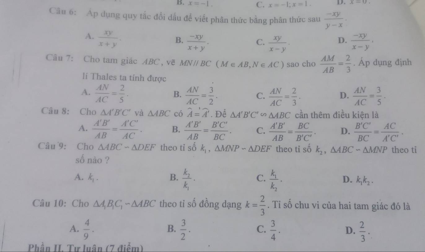 B. x=-1, C. x=-1;x=1. D. x=0.
Câu 6: Áp dụng quy tắc đổi dấu để viết phân thức bằng phân thức sau  (-xy)/y-x ·
A.  xy/x+y .
B.  (-xy)/x+y .  (-xy)/x-y .
C.  xy/x-y .
D.
Câu 7: Cho tam giác ABC , vẽ MNparallel BC(M∈ AB,N∈ AC) sao cho  AM/AB = 2/3 . Áp dụng định
l Thales ta tính được
A.  AN/AC = 2/5 .
B.  AN/AC = 3/2 .  AN/AC = 2/3 .  AN/AC = 3/5 · 
C.
D.
Câu 8: Cho △ A'B'C' và △ ABC có widehat A=widehat A'. Để △ A'B'C'∽ △ ABC cần thêm điều kiện là
A.  A'B'/AB = A'C'/AC . B.  A'B'/AB = B'C'/BC . C.  A'B'/AB = BC/B'C' . D.  B'C'/BC = AC/A'C' .
Câu 9: Cho △ ABC∽ △ DEF theo ti shat ok_1,△ MNPsim △ DEF theo tỉ số k_2,△ ABC∽ △ MNP theo ti
số nào ?
C. frac k_1k_2.
A. k_1. B. frac k_2k_1. D. k_1k_2.
Câu 10: Cho △ A_1B_1C_1sim △ ABC theo tỉ số đồng dạng k= 2/3 . Tỉ số chu vi của hai tam giác đó là
A.  4/9 .  3/2 .  3/4 .  2/3 .
B.
C.
D.
Phần II. Tư luân (7 điểm)