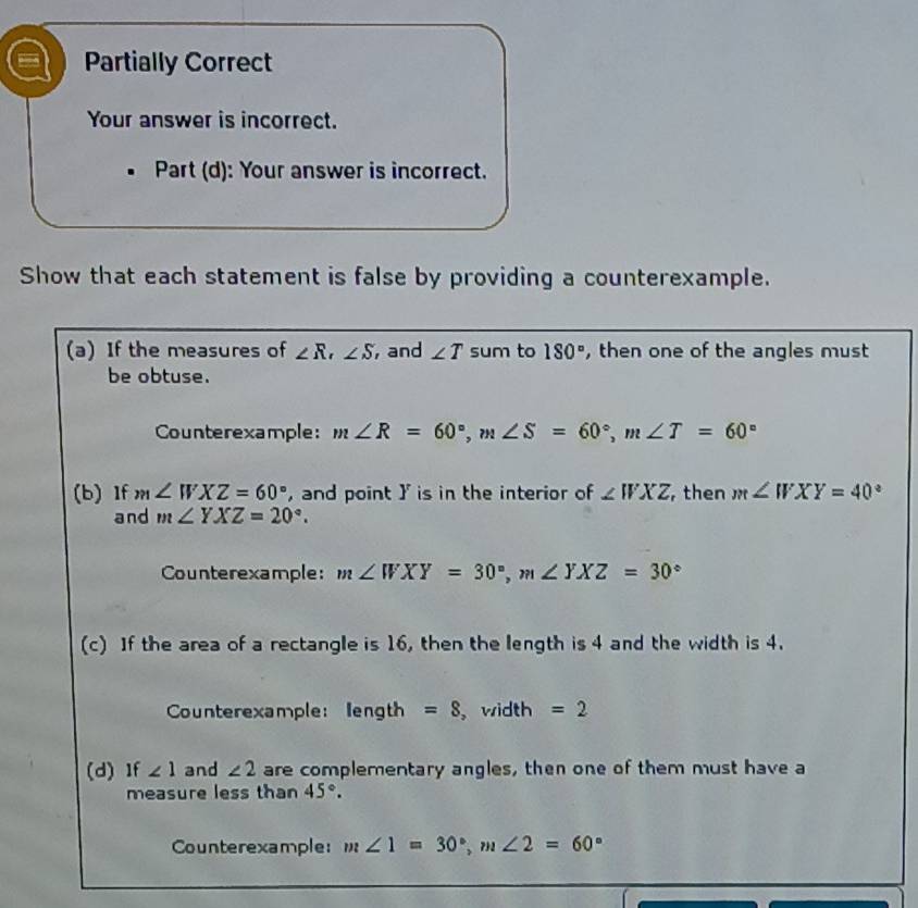 Partially Correct 
Your answer is incorrect. 
Part (d): Your answer is incorrect. 
Show that each statement is false by providing a counterexample. 
(a) If the measures of ∠ R, ∠ S , and ∠ T sum to 180° , then one of the angles must 
be obtuse. 
Counterexample: m∠ R=60°, m∠ S=60°, m∠ T=60°
(b) If m∠ WXZ=60° , and point ] is in the interior of ∠ WXZ , then m∠ WXY=40°
and m∠ YXZ=20°. 
Counterexample: m∠ WXY=30°, m∠ YXZ=30°
(c) If the area of a rectangle is 16, then the length is 4 and the width is 4. 
Counterexample: length =8 , width =2
(d)If ∠ 1 and ∠ 2 are complementary angles, then one of them must have a 
measure less than 45°. 
Counterexample: m∠ 1=30°, m∠ 2=60°