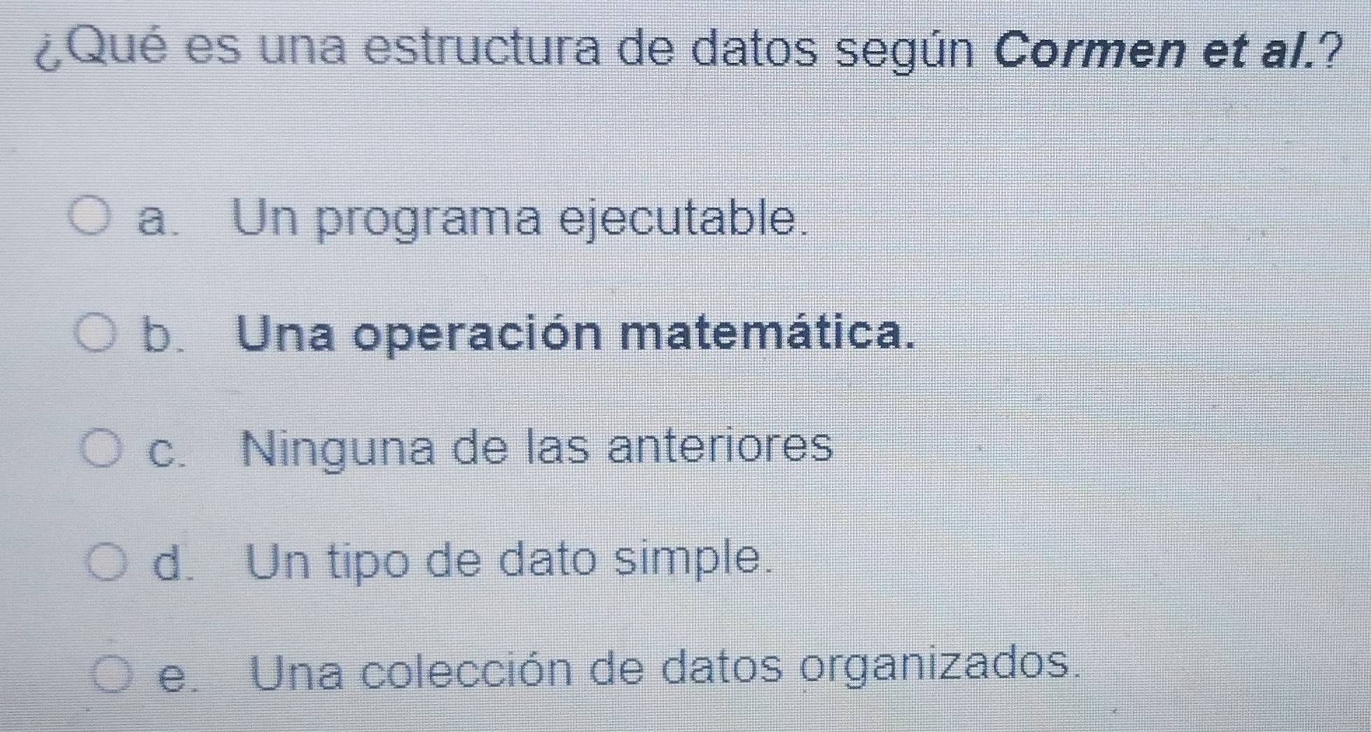 ¿Qué es una estructura de datos según Cormen et al.?
a. Un programa ejecutable.
b. Una operación matemática.
c. Ninguna de las anteriores
d. Un tipo de dato simple.
e. Una colección de datos organizados.