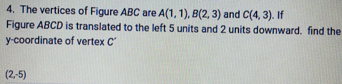 The vertices of Figure ABC are A(1,1), B(2,3) and C(4,3). If 
Figure ABCD is translated to the left 5 units and 2 units downward. find the 
y-coordinate of vertex C’
(2,-5)