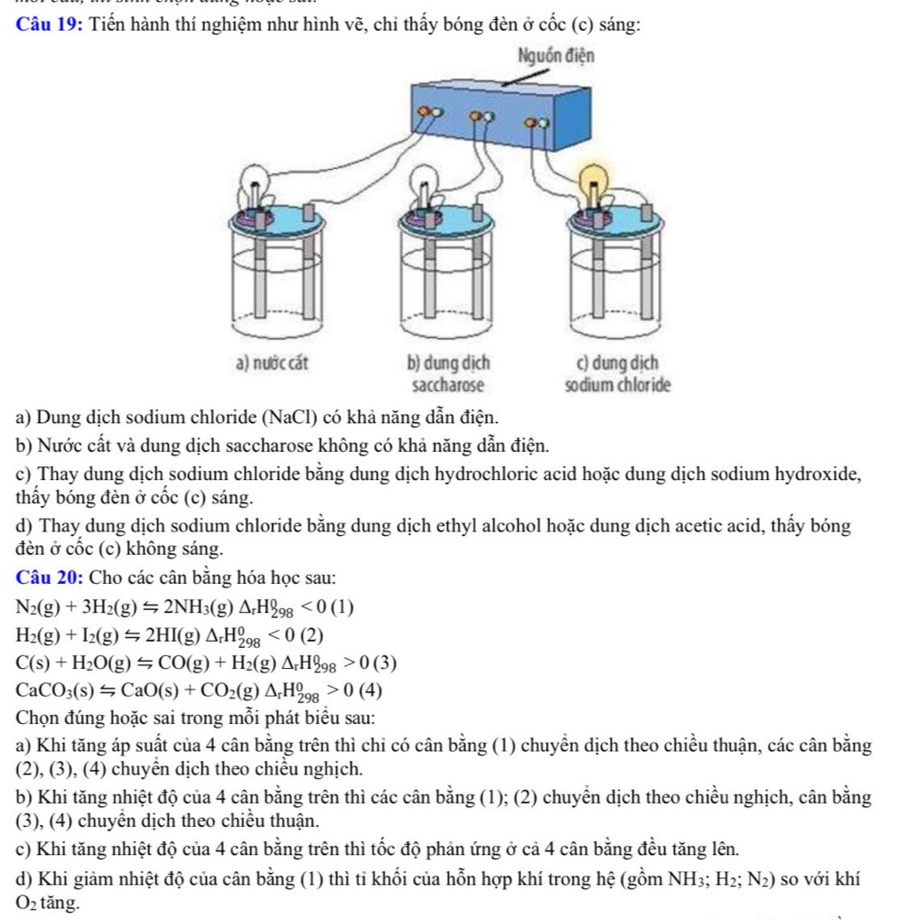 Tiến hành thí nghiệm như hình vẽ, chỉ thấy bóng đèn ở cốc (c) sáng:
a) Dung dịch sodium chloride (NaCl) có khả năng dẫn điện.
b) Nước cất và dung dịch saccharose không có khả năng dẫn điện.
c) Thay dung dịch sodium chloride bằng dung dịch hydrochloric acid hoặc dung dịch sodium hydroxide,
thầy bóng đèn ở cốc (c) sáng.
d) Thay dung dịch sodium chloride bằng dung dịch ethyl alcohol hoặc dung dịch acetic acid, thấy bóng
đèn ở cốc (c) không sáng.
Câu 20: Cho các cân bằng hóa học sau:
N_2(g)+3H_2(g)Longleftrightarrow 2NH_3(g)△ _rH_298<0(1)
H_2(g)+I_2(g)Longleftrightarrow 2HI(g)△ _rH_(298)^0<0(2)
C(s)+H_2O(g)Longleftrightarrow CO(g)+H_2(g)△ _rH_298>0(3)
CaCO_3(s)=CaO(s)+CO_2(g)△ _rH_(298)^0>0(4)
Chọn đúng hoặc sai trong mỗi phát biểu sau:
a) Khi tăng áp suất của 4 cân bằng trên thì chi có cân bằng (1) chuyển dịch theo chiều thuận, các cân bằng
(2), (3), (4) chuyên dịch theo chiều nghịch.
b) Khi tăng nhiệt độ của 4 cân bằng trên thì các cân bằng (1); (2) chuyển dịch theo chiều nghịch, cân bằng
(3), (4) chuyền dịch theo chiều thuận.
c) Khi tăng nhiệt độ của 4 cân bằng trên thì tốc độ phản ứng ở cả 4 cân bằng đều tăng lên.
d) Khi giảm nhiệt độ của cân bằng (1) thì tỉ khối của hỗn hợp khí trong hệ (gồm NH_3;H_2;N_2) so với khí
O_2 tăng.