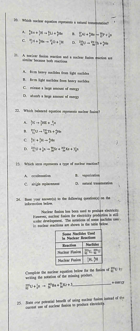 Which nuclear equation represents a natural transmutation?
A. _4^9Ee+_1^1Hto _3^6Li+_2^4He B. _(13)^(27)Al+_2^4Heto _(15)^(30)P+_0^1n
C. _7^(14)N+_4^2Heto _8^(17)O+_1^1H D. _(92)^(235)Uto _(90)^(231)Th+_2^4He
21. A nuclear fission reaction and a nuclear fusion reaction are
similar because both reactions
A. form heavy nuclides from light nuclides
B. form light nuclides from heavy nuclides
C. release a large amount of energy
D. absorb a large amount of energy
22. Which balanced equation represents nuclear fusion?
A. _1^3Hto _2^3HE+_(-1)^0e
B. _(92)^(235)Uto _(90)^(231)Th+_2^4He
C. _1^2H+_1^2Hto _2^4He
D. _(92)^(235)U+_0^1nto _(38)^(90)Sr+_(54)^(143)Xe+3_0^1n
23. Which term represents a type of nuclear reaction?
A. condensation B. vaporization
C. single replacement D. natural transmutation
24. Base your answer(s) to the following question(s) on the
information below.
Nuclear fission has been used to produce electricity.
However, nuclear fusion for electricity production is still
under development. The notations of some nuclides used
in nuclear reactions are shown in the table below.
Complete the nuclear equation below for the fission of _(92)^(235)U by
writing the notation of the missing product.
+ energy
_ _(92)^(235)U+_0^1nto _(56)^(142)Ba+_(36)^(91)Kr+3
25. State one potential benefit of using nuclear fusion instead of the
current use of nuclear fission to produce electricity.