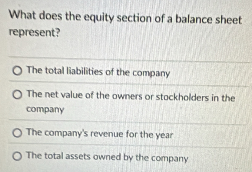 What does the equity section of a balance sheet
represent?
The total liabilities of the company
The net value of the owners or stockholders in the
company
The company's revenue for the year
The total assets owned by the company