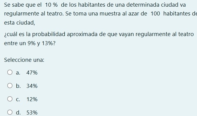 Se sabe que el 10 % de los habitantes de una determinada ciudad va
regularmente al teatro. Se toma una muestra al azar de 100 habitantes de
esta ciudad,
¿cuál es la probabilidad aproximada de que vayan regularmente al teatro
entre un 9% y 13%?
Seleccione una:
a. 47%
b. 34%
C. 12%
d. 53%