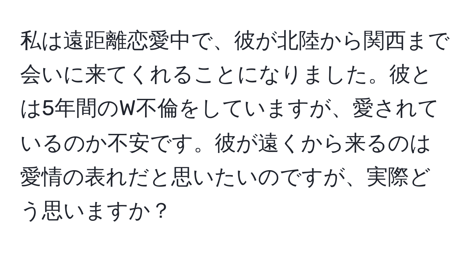 私は遠距離恋愛中で、彼が北陸から関西まで会いに来てくれることになりました。彼とは5年間のW不倫をしていますが、愛されているのか不安です。彼が遠くから来るのは愛情の表れだと思いたいのですが、実際どう思いますか？