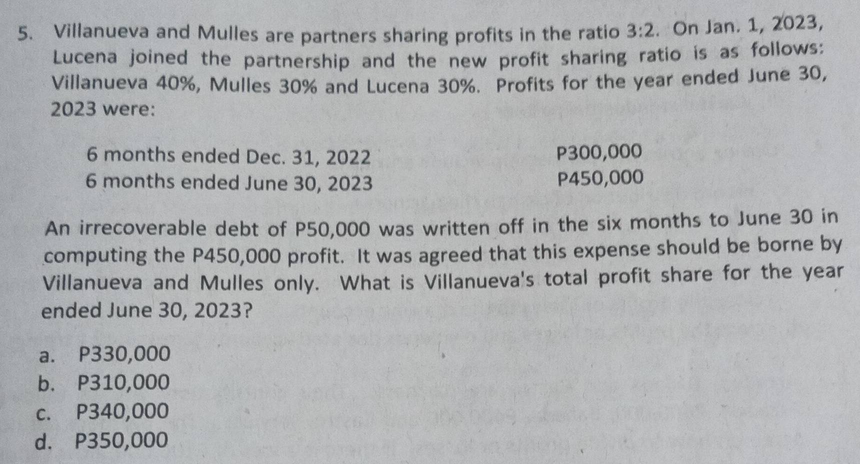 Villanueva and Mulles are partners sharing profits in the ratio 3:2. On Jan. 1, 2023,
Lucena joined the partnership and the new profit sharing ratio is as follows:
Villanueva 40%, Mulles 30% and Lucena 30%. Profits for the year ended June 30,
2023 were:
6 months ended Dec. 31, 2022 P300,000
6 months ended June 30, 2023 P450,000
An irrecoverable debt of P50,000 was written off in the six months to June 30 in
computing the P450,000 profit. It was agreed that this expense should be borne by
Villanueva and Mulles only. What is Villanueva's total profit share for the year
ended June 30, 2023?
a. P330,000
b. P310,000
c. P340,000
d. P350,000