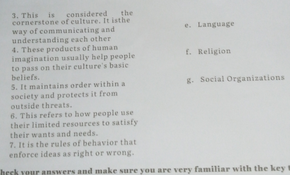 This is considered the
cornerstone of culture. It isthe
e. Language
way of communicating and
understanding each other
4. These products of human
f. Religion
imagination usually help people
to pass on their culture's basic
beliefs.
5. It maintains order within a g. Social Organizations
society and protects it from
outside threats.
6. This refers to how people use
their limited resources to satisfy
their wants and needs.
7. It is the rules of behavior that
enforce ideas as right or wrong.
heck your answers and make sure you are very familiar with the key t