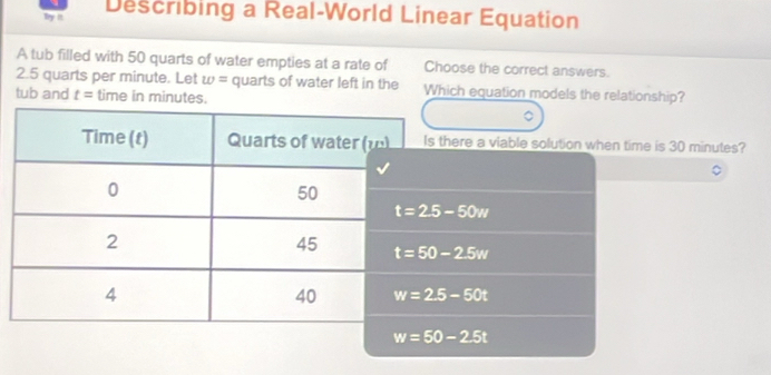 by I Describing a Real-World Linear Equation
A tub filled with 50 quarts of water empties at a rate of Choose the correct answers.
2.5 quarts per minute. Let w= quarts of water left in the Which equation models the relationship?
tub and t= time in minutes.
ere a viable solution when time is 30 minutes?