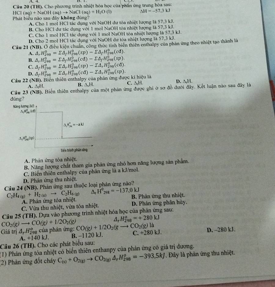 A. 4. D、Ⅰ.
Câu 20 (TH). Cho phương trình nhiệt hóa học của phần ứng trung hòa sau:
HCl(aq)+NaOH(aq)to NaCl(aq)+H_2O(l) △ H=-57.3kJ
Phát biểu nào sau đây không đúng?
A. Cho 1 mol HCl tác dụng với NaOH dư tỏa nhiệt lượng là 57,3 kJ.
B. Cho HCl dư tác dụng với 1 mol NaOH tỏa nhiệt lượng là 57,3 kJ.
C. Cho 1 mol HCl tác dụng với 1 mol NaOH tôa nhiệt lượng là 57,3 kJ.
D. Cho 2 mol HCl tác dụng với NaOH dư tỏa nhiệt lượng là 57,3 kJ.
Câu 21 (NB). Ở điều kiện chuẩn, công thức tính biển thiên enthalpy của phản ứng theo nhiệt tạo thành là
A. △ _rH_(298)^0=sumlimits △ _fH_(298)^0(sp)-sumlimits △ _fH_(298)^0(cd).
B. △ _rH_(298)^0=sumlimits △ _fH_(298)^0(cd)-sumlimits △ _fH_(298)^0(sp).
C. △ _fH_(298)^0=sumlimits △ _rH_(298)^0(sp)-sumlimits △ _rH_(298)^0(cd).
D. △ _fH_(298)^0=sumlimits △ _rH_(298)^0(cd)-sumlimits △ _rH_(298)^0(sp).
Câu 22(NB) ). Biển thiên enthalpy của phản ứng được kí hiệu là
C. △ _tH.
D. △ _rH.
A. △ _fH.
B. △ _sH.
Câu 23(N (B). Biến thiên enthalpy của một phản ứng được ghi ở sơ đồ dưới đây. Kết luận nào sau đây là
đúng?
A. Phản ứng tỏa nhiệt.
B. Năng lượng chất tham gia phản ứng nhỏ hơn năng lượng sản phẩm.
C. Biến thiên enthalpy của phản ứng là a kJ/mol.
D. Phản ứng thu nhiệt.
Câu 24 (NB). Phản ứng sau thuộc loại phản ứng nào?
C_2H_4(g)+H_2(g)to C_2H_6 (g) Ar H^0_298=-137,0kJ
A. Phản ứng tôa nhiệt. B. Phản ứng thu nhiệt.
C. Vừa thu nhiệt, vừa tỏa nhiệt. D. Phản ứng phân hủy.
Câu 25 (TH). Dựa vào phương trình nhiệt hóa học của phản ứng sau:
CO_2(g)to CO(g)+1/2O_2(g)
△. H_(298)^o=+280kJ
Giá trị △ _rH_(298)^o của phản ứng: CO(g)+1/2O_2(gto CO_2(g)la C. +280 kJ. D. -280 kJ.
A. +140kJ. B. -1120 kJ.
Câu 26 (TH). Cho các phát biểu sau:
(1) Phản ứng tỏa nhiệt có biển thiên enthanpy của phản ứng có giá trị dương.
(2) Phản ứng đốt cháy C_(s)+O_2(g)to CO_2(g)△ _rH_(298)^o=-393,5kJ. Đây là phản ứng thu nhiệt.