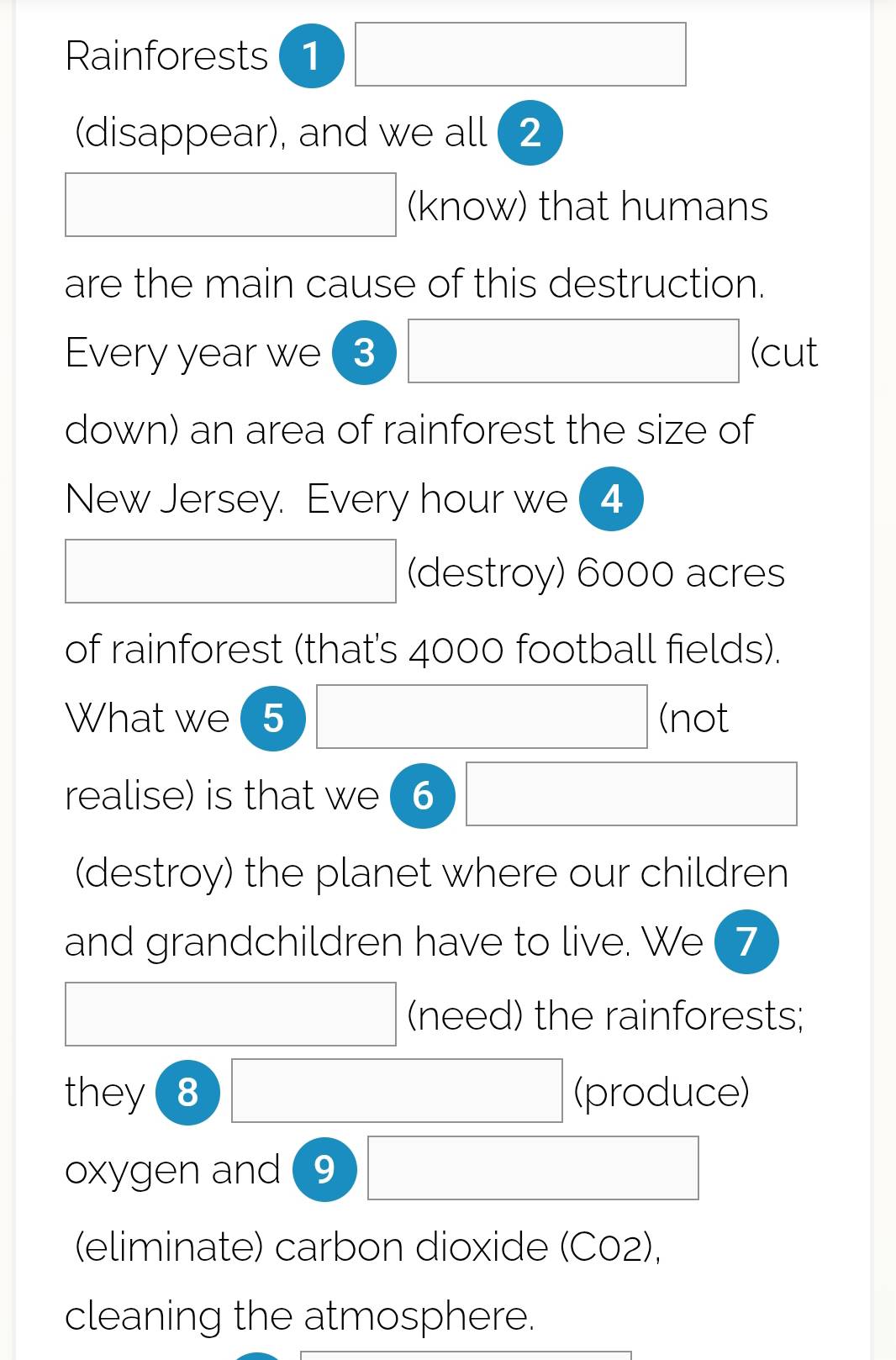 Rainforests 1 □  
(disappear), and we all ( 2
□ ,□ ) (-y-()=()(x^circ C) 
(know) that humans 
are the main cause of this destruction. 
(-y-()=()(x^circ C) 
Every year we 3 (cut 
down) an area of rainforest the size of 
New Jersey. Every hour we ( 4 
□  
(destroy) 6000 acres
of rainforest (that's 4000 football fields). 
What we 5 (not 
realise) is that we 6 
(-y-()=()(x^circ C) □  
(destroy) the planet where our children 
and grandchildren have to live. We ( 7 
□  x_x,_x) (need) the rainforests; 
(-y-()=()(x^circ C) 
) 
they □ (produce) 
oxygen and (9 □ 
(eliminate) carbon dioxide (C02), 
cleaning the atmosphere.