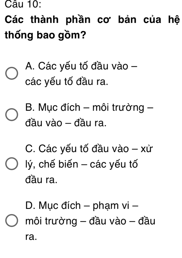 Các thành phần cơ bản của hệ
thống bao gồm?
A. Các yếu tố đầu vào -
các yếu tố đầu ra.
B. Mục đích - môi trường -
đầu vào - đầu ra.
C. Các yếu tố đầu vào - xử
lý, chế biến - các yếu tố
đầu ra.
D. Mục đích - phạm vi -
môi trường - đầu vào - đầu
ra.