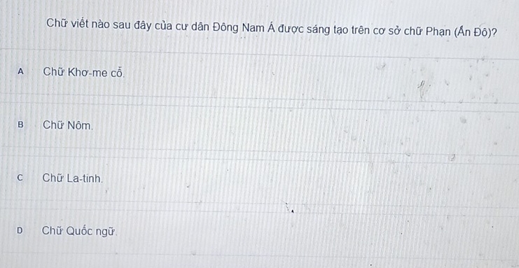 Chữ viết nào sau đây của cư dân Đông Nam Á được sáng tạo trên cơ sở chữ Phạn (Ấn Đô)?
A Chữ Khơ-me cỗ.
B Chữ Nôm.
c Chữ La-tinh.
D Chữ Quốc ngữ