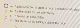 a) A price reduction in order to boost the number of sales
b) Another name for taking inventory
c) A special tax-exempt item
d) The sticker on the package stating the price