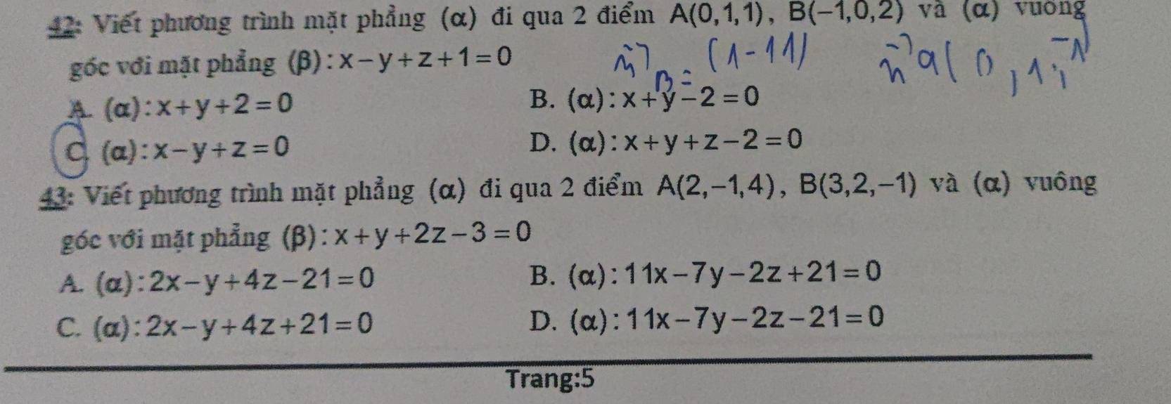 42: Viết phương trình mặt phẳng (α) đi qua 2 điểm A(0,1,1), B(-1,0,2) và (α) vuờng
gốc với mặt phẳng (β) : x-y+z+1=0
A (α): x+y+2=0
B. (α): x+y-2=0
D. (α):
C. (a): x-y+z=0 x+y+z-2=0
43: Viết phương trình mặt phẳng (α) đi qua 2 điểm A(2,-1,4), B(3,2,-1) và (α) vuông
góc với mặt phẳng (β): x+y+2z-3=0
A. (a): 2x-y+4z-21=0
B. (α): 11x-7y-2z+21=0
C. (a): 2x-y+4z+21=0 D. (α): 11x-7y-2z-21=0
Trang:5