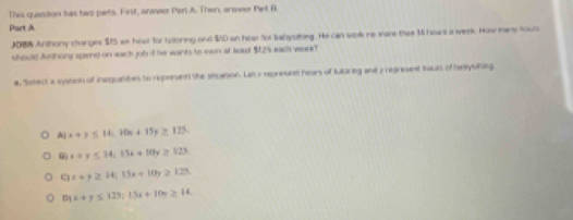 This quetion tas two pats. First, anover Per A. Then, anower Pet B
Part d.
JO8N Anthony charges $15 an hour for tutoring and $O an hear for sabystting. He can wolk he mare thee 1 hoars a week. How many hous
should Aushony spend on each job if he wants to ewn at least $25 eadh week?
a, Setect a system of inequantes to represen the snuation. La x represent hears of tutorieg and y represent haurs of taysting
A x+y≤ 14; 10n+15y≥ 125.
x+y≤ 34; 15x+10y≥ 125
q x+y≥ 14; 15x+10y≥ 125
D x+y≤ 125; 15x+10y≥ 14.