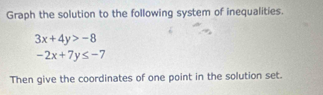 Graph the solution to the following system of inequalities.
3x+4y>-8
-2x+7y≤ -7
Then give the coordinates of one point in the solution set.