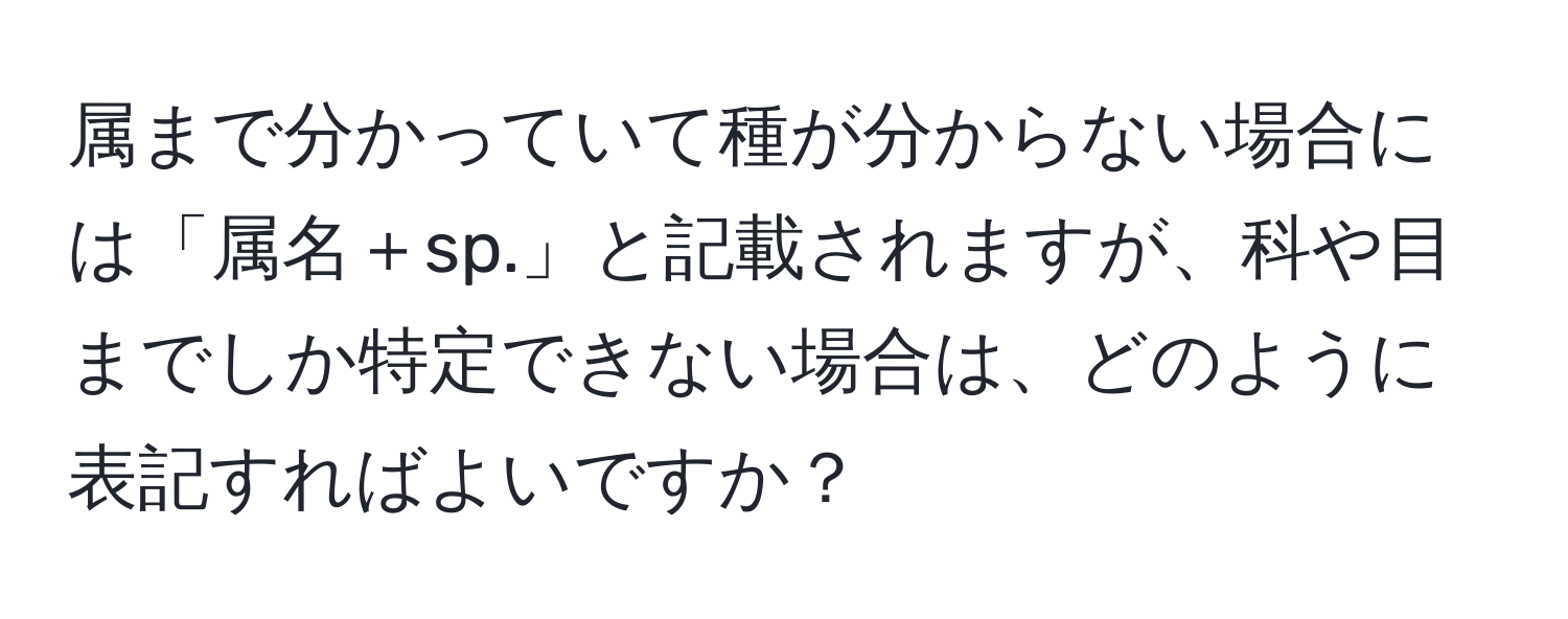 属まで分かっていて種が分からない場合には「属名＋sp.」と記載されますが、科や目までしか特定できない場合は、どのように表記すればよいですか？