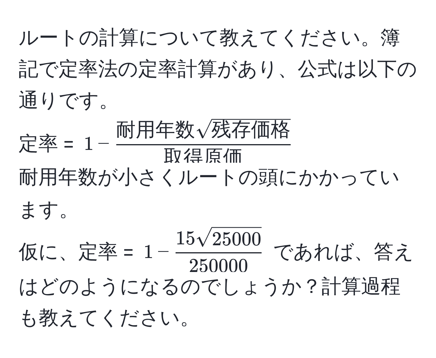 ルートの計算について教えてください。簿記で定率法の定率計算があり、公式は以下の通りです。  
定率 = $1 - frac耐用年数 sqrt(残存価格)取得原価$  
耐用年数が小さくルートの頭にかかっています。  
仮に、定率 = $1 -  15 sqrt(25000)/250000 $ であれば、答えはどのようになるのでしょうか？計算過程も教えてください。