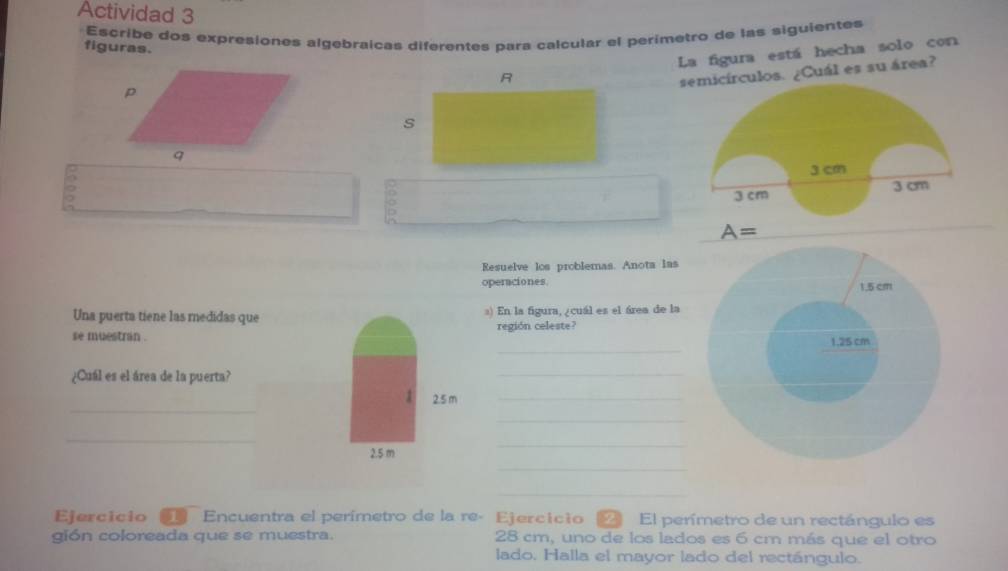 Actividad 3 
Escribe dos expresiones algebraicas diferentes para calcular el perimetro de las siguientes 
figuras. 
La figura está hecha solo con 
culos. ¿Cuál es su área? 
)
A=
Resuelve los problemas. Anota las 
operaciones 
Una puerta tiene las medidas ques) En la figura, ¿cuál es el área de la 
_ 
se muestran . región celeste? 
¿Cuál es el área de la puerta? 
_ 
_ 
_ 
_ 
_ 
_ 
_ 
_ 
Ejercicio Encuentra el perímetro de la re- Ejercicio . El perímetro de un rectángulo es 
gión coloreada que se muestra. 28 cm, uno de los lados es 6 cm más que el otro 
lado. Halla el mayor lado del rectángulo.