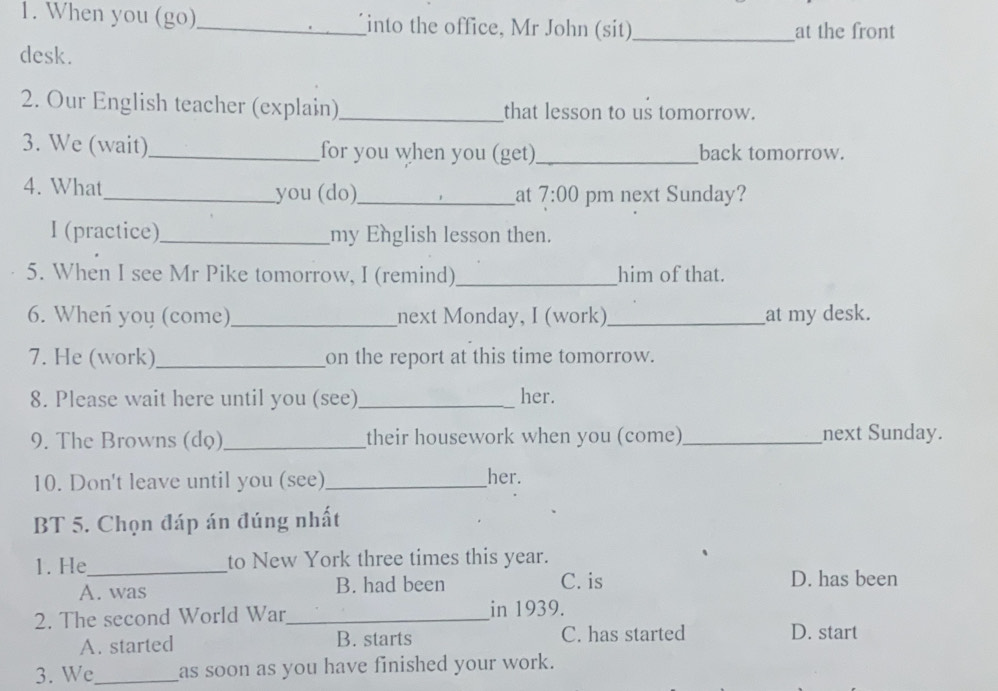 When you (go)_ into the office, Mr John (sit)_ at the front
desk.
2. Our English teacher (explain) _that lesson to us tomorrow.
3. We (wait)_ for you when you (get) _back tomorrow.
4. What_ you (do)_ 7:00 pm next Sunday?
at
I (practice)_ my English lesson then.
5. When I see Mr Pike tomorrow, I (remind) _him of that.
6. Wheń you (come)_ next Monday, I (work)_ at my desk.
7. He (work)_ on the report at this time tomorrow.
8. Please wait here until you (see)_ her.
9. The Browns (dọ)_ their housework when you (come)_ next Sunday.
10. Don't leave until you (see)_ her.
BT 5. Chọn đáp án đúng nhất
1. He_ to New York three times this year.
A. was B. had been C. is D. has been
2. The second World War_ in 1939.
A. started B. starts C. has started D. start
3. We_ as soon as you have finished your work.