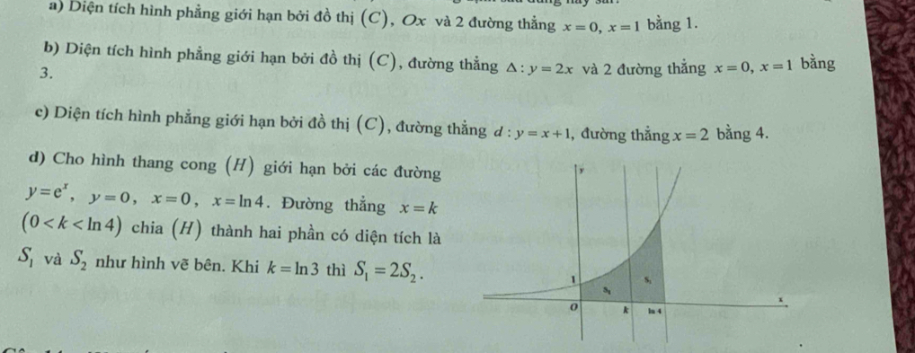 Diện tích hình phẳng giới hạn bởi đồ thị (C), Ox và 2 đường thẳng x=0, x=1 bằng 1. 
b) Diện tích hình phẳng giới hạn bởi đồ thị (C), đường thẳng △ :y=2x
3. và 2 đường thẳng x=0, x=1 bằng 
c) Diện tích hình phẳng giới hạn bởi đồ thị (C), đường thẳng d:y=x+1 , đường thẳng x=2 bằng 4. 
d) Cho hình thang cong (H) giới hạn bởi các đường
y=e^x, y=0, x=0, x=ln 4. Đường thẳng x=k
(0 chia (H) thành hai phần có diện tích là
S_1 và S_2 như hình vẽ bên. Khi k=ln 3 thì S_1=2S_2.