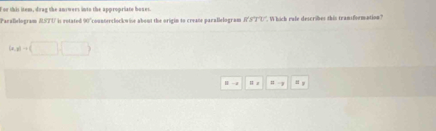 For this item, drag the answers into the appropriate boxes. 
Parallelogram RSTU is rotated 90° counterclockwise about the origin to create parallelogram R'S'T'U'. Which rule describes this transformation?
(x,y)to (
11 - z : z : y :; y