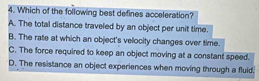 Which of the following best defines acceleration?
A. The total distance traveled by an object per unit time.
B. The rate at which an object's velocity changes over time.
C. The force required to keep an object moving at a constant speed.
D. The resistance an object experiences when moving through a fluid.