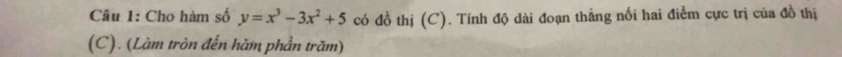 Cho hàm số y=x^3-3x^2+5 có đồ thị (C). Tính độ dài đoạn thắng nối hai điễm cực trị của đồ thị 
(C). (Làm tròn đến hàm phần trăm)