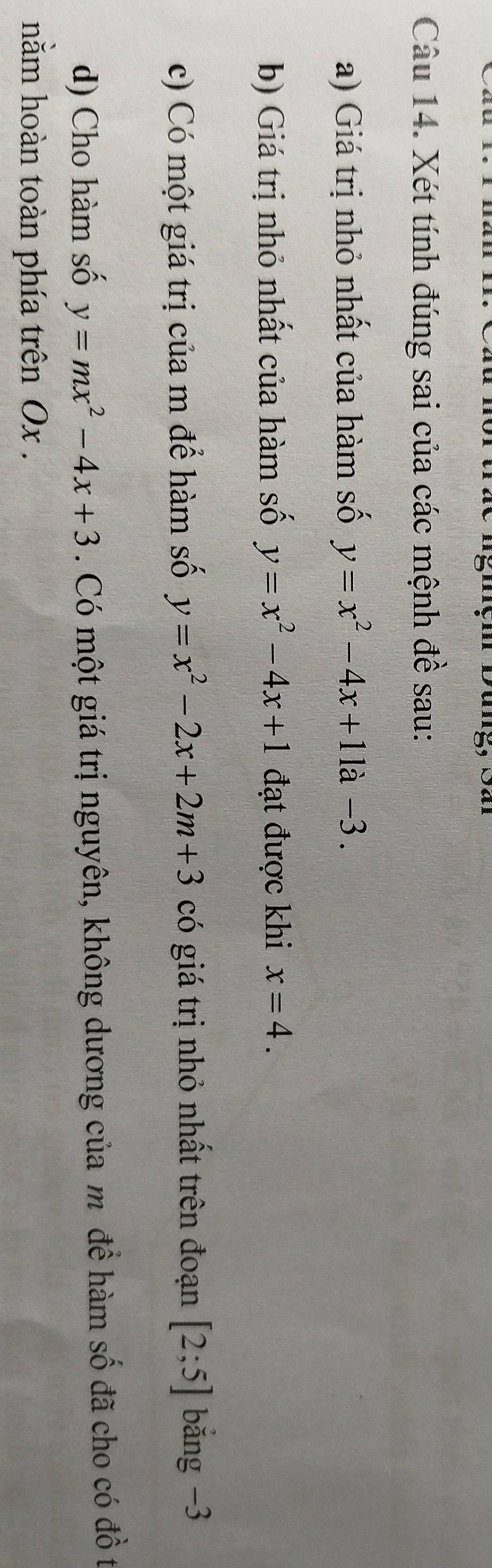 Xét tính đúng sai của các mệnh đề sau: 
a) Giá trị nhỏ nhất của hàm số y=x^2-4x+11a-3. 
b) Giá trị nhỏ nhất của hàm số y=x^2-4x+1 đạt được khi x=4. 
c) Có một giá trị của m để hàm số y=x^2-2x+2m+3 có giá trị nhỏ nhất trên đoạn [2;5] bắng −3
d) Cho hàm số y=mx^2-4x+3. Có một giá trị nguyên, không dương của m đề hàm số đã cho có đồ t 
nằm hoàn toàn phía trên Ox.