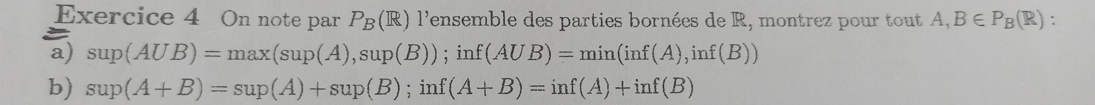 On note par P_B(R) l'ensemble des parties bornées de R, montrez pour tout A, B∈ P_B(R) : 
a) sup(AUB)=max(sup(A),sup(B)); inf(AUB)=min(inf(A),inf(B))
b) sup(A+B)=sup(A)+sup(B) ;inf(A+B)=inf(A)+inf(B)