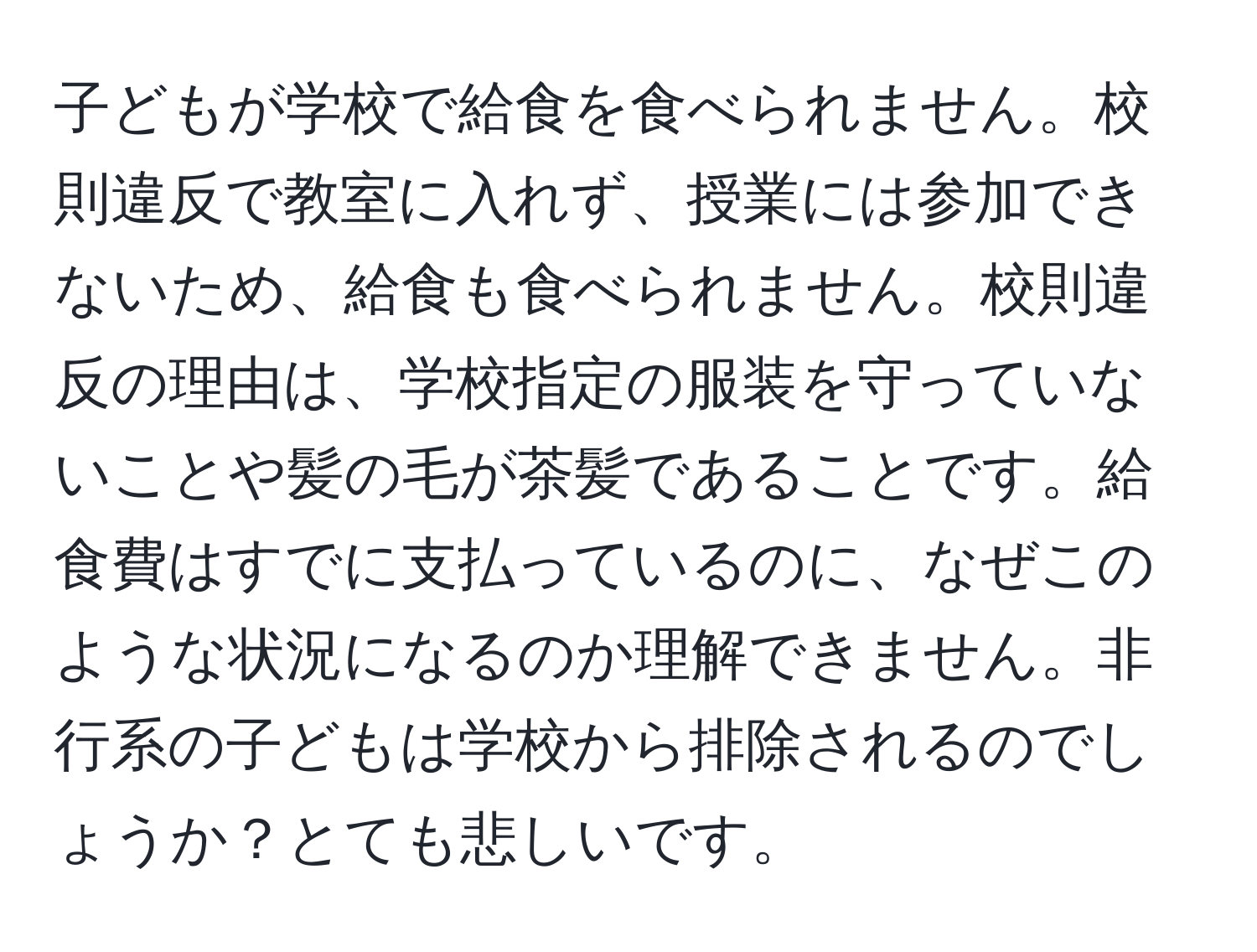 子どもが学校で給食を食べられません。校則違反で教室に入れず、授業には参加できないため、給食も食べられません。校則違反の理由は、学校指定の服装を守っていないことや髪の毛が茶髪であることです。給食費はすでに支払っているのに、なぜこのような状況になるのか理解できません。非行系の子どもは学校から排除されるのでしょうか？とても悲しいです。
