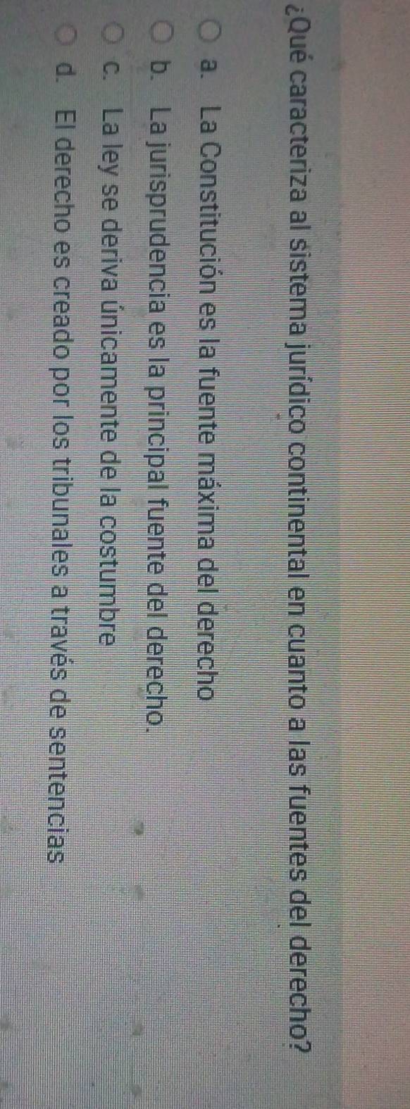 ¿Qué caracteriza al sistema jurídico continental en cuanto a las fuentes del derecho?
a. La Constitución es la fuente máxima del derecho
b. La jurisprudencia es la principal fuente del derecho.
c. La ley se deriva únicamente de la costumbre
d. El derecho es creado por los tribunales a través de sentencias