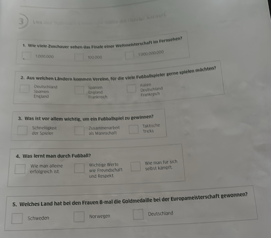 3
1. Wie viele Zuschauer sehen das Finale einer Weltmeisterschaft im Fernsehen?
1()((.o((.o(o
1.000.000 100 000
2. Aus weichen Ländern kommen Vereine, für die viele Fußballspieler gerne spielen möchten?
Deutschland Spanien
Italien
Spanien England
Deutschland
England Frankreich
Frankreich
3. Was ist vor allem wichtig, um ein Fußballspiel zu gewinnen?
Schnelligkeit Zusammenarbeit
Taktische
der Spíeler als Mannschaft Tricks
4. Was lernt man durch Fußball?
Wie man alleine Wichtige Werte Wie man für sich
erfolgreich ist. wie Freundschaft selbst kämpft.
und Respekt.
5. Welches Land hat bei den Frauen 8-mal die Goldmedaille bei der Europameisterschaft gewonnen?
Schweden Norwegen Deutschland