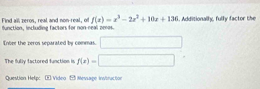 Find all zeros, real and non-real, of f(x)=x^3-2x^2+10x+136. Additionally, fully factor the 
function, including factors for non-real zeros. 
Enter the zeros separated by commas. □ □ 
The fully factored function is f(x)=□
Question Help: Video Message instructor