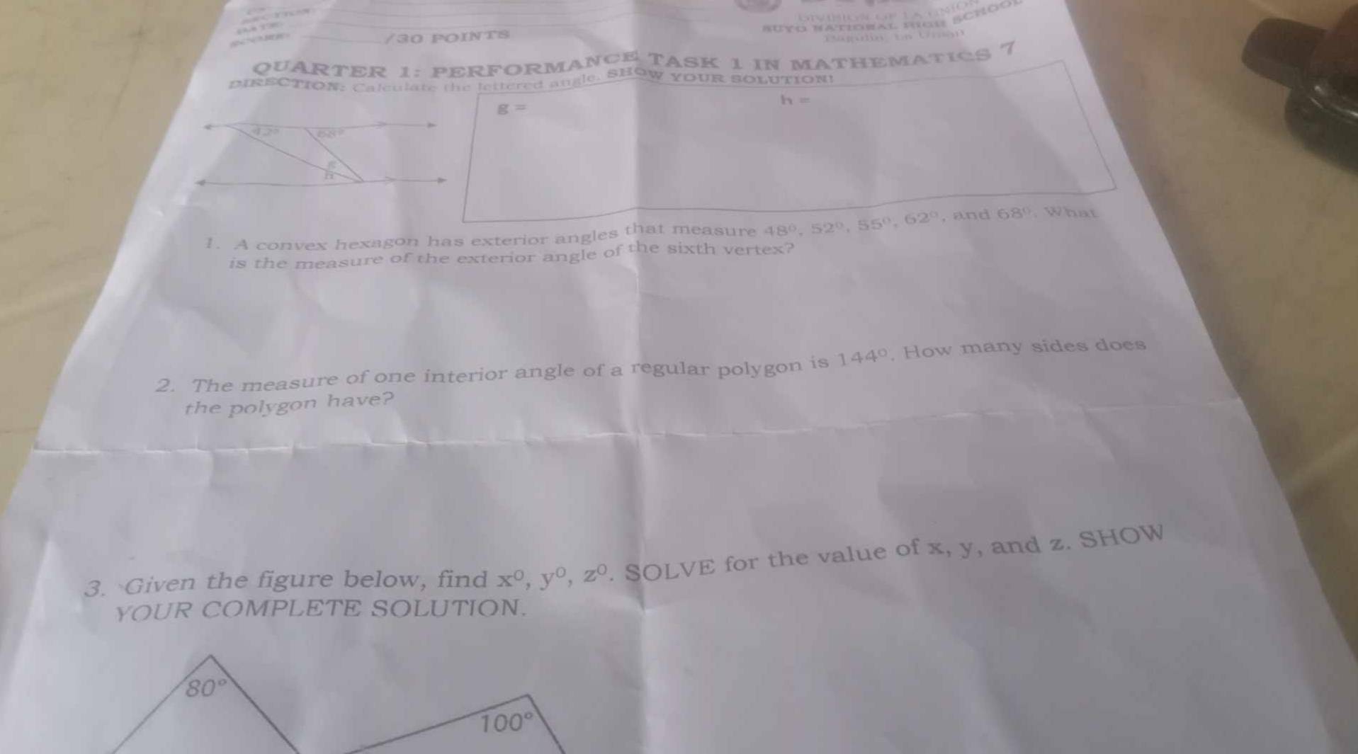 Buto Natioral fcu Rcnóo)
EC BE
/30 PoiNtS
QUARTER 1: PERFORMANCE TASK 1 IN MATHEMATICS 7
PIRECTION: Calculate the lettered angle. SHOW YOUR SOLUTION!
h=
g=
1. A convex hexagon has exterior angles that measure 48°,52°,55°,62° , and 68° What
is the measure of the exterior angle of the sixth vertex?
2. The measure of one interior angle of a regular polygon is 144° , How many sides does
the polygon have?
3. Given the figure below, find x^0,y^0,z^0. SOLVE for the value of x, y, and z. SHOW
YOUR COMPLETE SOLUTION.