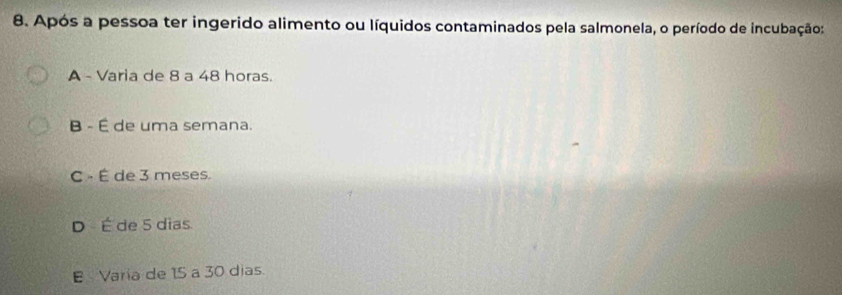 Após a pessoa ter ingerido alimento ou líquidos contaminados pela salmonela, o período de incubação:
A - Varia de 8 a 48 horas.
B - É de uma semana.
C - É de 3 meses.
D - É de 5 dias.
E Varia de 15 a 30 dias.