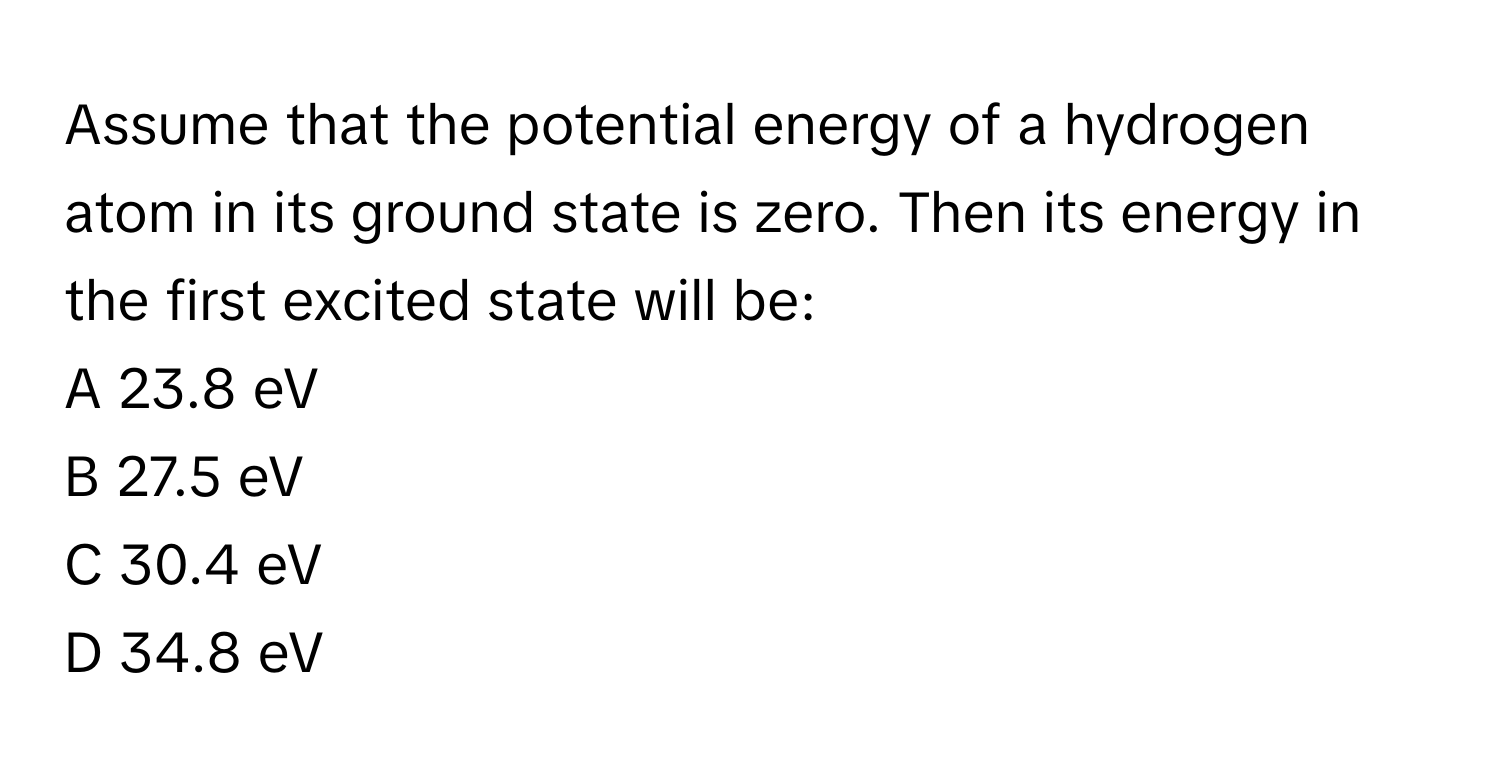 Assume that the potential energy of a hydrogen atom in its ground state is zero. Then its energy in the first excited state will be:

A 23.8 eV
B 27.5 eV
C 30.4 eV
D 34.8 eV