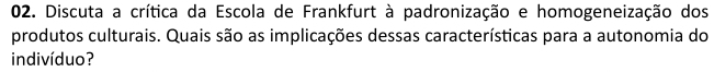 Discuta a crítica da Escola de Frankfurt à padronização e homogeneização dos 
produtos culturais. Quais são as implicações dessas características para a autonomia do 
indivíduo?