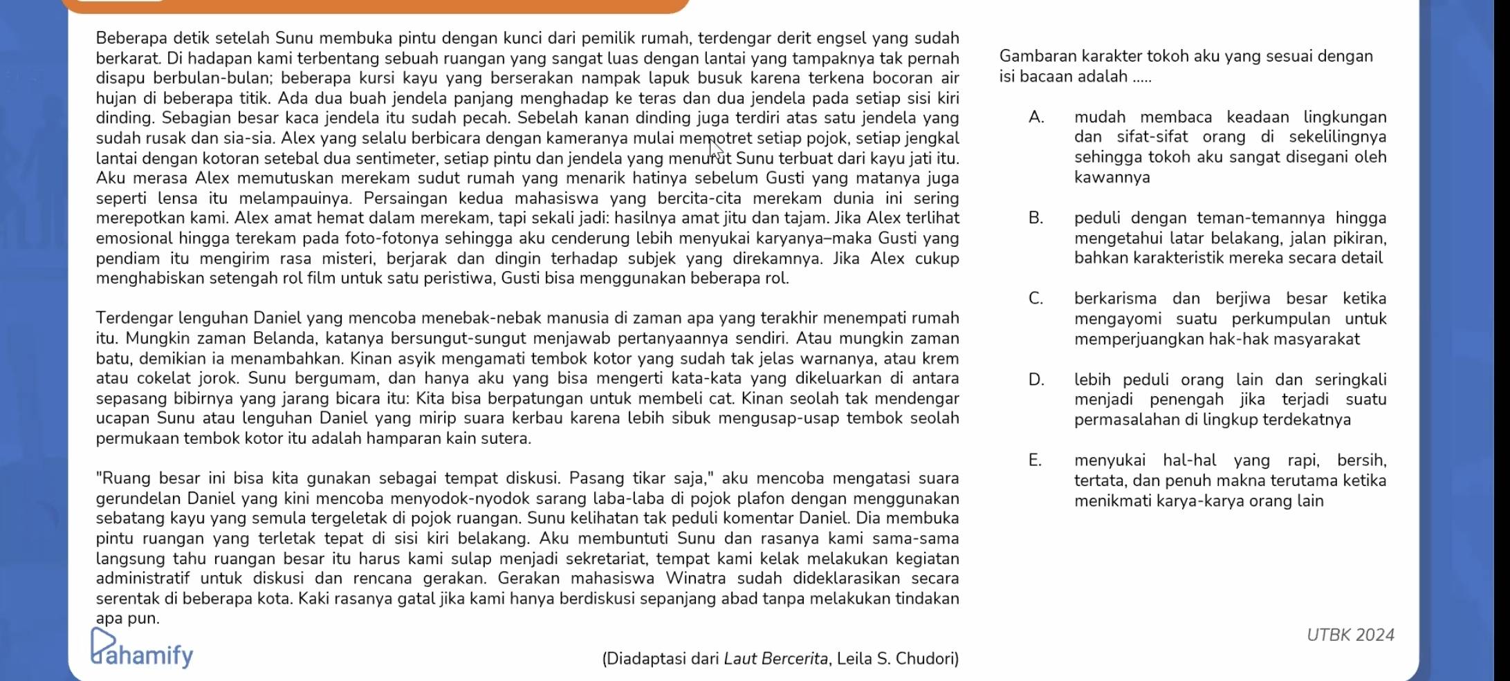 Beberapa detik setelah Sunu membuka pintu dengan kunci dari pemilik rumah, terdengar derit engsel yang sudah
berkarat. Di hadapan kami terbentang sebuah ruangan yang sangat luas dengan lantai yang tampaknya tak pernah Gambaran karakter tokoh aku yang sesuai dengan
disapu berbulan-bulan; beberapa kursi kayu yang berserakan nampak lapuk busuk karena terkena bocoran air isi bacaan adalah
hujan di beberapa titik. Ada dua buah jendela panjang menghadap ke teras dan dua jendela pada setiap sisi kiri
dinding. Sebagian besar kaca jendela itu sudah pecah. Sebelah kanan dinding juga terdiri atas satu jendela yang A. mudah membaca keadaan lingkungan
sudah rusak dan sia-sia. Alex yang selalu berbicara dengan kameranya mulai memotret setiap pojok, setiap jengkal dan sifat-sifat orang di sekelilingnya
lantai dengan kotoran setebal dua sentimeter, setiap pintu dan jendela yang menurǜt Sunu terbuat dari kayu jati itu. sehingga tokoh aku sangat disegani oleh
Aku merasa Alex memutuskan merekam sudut rumah yang menarik hatinya sebelum Gusti yang matanya juga kawannya
seperti lensa itu melampauinya. Persaingan kedua mahasiswa yang bercita-cita merekam dunia ini sering
merepotkan kami. Alex amat hemat dalam merekam, tapi sekali jadi: hasilnya amat jitu dan tajam. Jika Alex terlihat B. peduli dengan teman-temannya hingga
emosional hingga terekam pada foto-fotonya sehingga aku cenderung lebih menyukai karyanya-maka Gusti yang mengetahui latar belakang, jalan pikiran,
pendiam itu mengirim rasa misteri, berjarak dan dingin terhadap subjek yang direkamnya. Jika Alex cukup bahkan karakteristik mereka secara detail
menghabiskan setengah rol film untuk satu peristiwa, Gusti bisa menggunakan beberapa rol.
C. berkarisma dan berjiwa besar ketika
Terdengar lenguhan Daniel yang mencoba menebak-nebak manusia di zaman apa yang terakhir menempati rumah mengayomi suatu perkumpulan untuk
itu. Mungkin zaman Belanda, katanya bersungut-sungut menjawab pertanyaannya sendiri. Atau mungkin zaman memperjuangkan hak-hak masyarakat
batu, demikian ia menambahkan. Kinan asyik mengamati tembok kotor yang sudah tak jelas warnanya, atau krem
atau cokelat jorok. Sunu bergumam, dan hanya aku yang bisa mengerti kata-kata yang dikeluarkan di antara D. lebih peduli orang lain dan seringkali
sepasang bibirnya yang jarang bicara itu: Kita bisa berpatungan untuk membeli cat. Kinan seolah tak mendengar menjadi penengah jika terjadi suatu
ucapan Sunu atau lenguhan Daniel yang mirip suara kerbau karena lebih sibuk mengusap-usap tembok seolah permasalahan di lingkup terdekatnya
permukaan tembok kotor itu adalah hamparan kain sutera.
E. menyukai hal-hal yang rapi, bersih,
"Ruang besar ini bisa kita gunakan sebagai tempat diskusi. Pasang tikar saja," aku mencoba mengatasi suara tertata, dan penuh makna terutama ketika
gerundelan Daniel yang kini mencoba menyodok-nyodok sarang laba-laba di pojok plafon dengan menggunakan menikmati karya-karya orang lain
sebatang kayu yang semula tergeletak di pojok ruangan. Sunu kelihatan tak peduli komentar Daniel. Dia membuka
pintu ruangan yang terletak tepat di sisi kiri belakang. Aku membuntuti Sunu dan rasanya kami sama-sama
langsung tahu ruangan besar itu harus kami sulap menjadi sekretariat, tempat kami kelak melakukan kegiatan
administratif untuk diskusi dan rencana gerakan. Gerakan mahasiswa Winatra sudah dideklarasikan secara
serentak di beberapa kota. Kaki rasanya gatal jika kami hanya berdiskusi sepanjang abad tanpa melakukan tindakan
apa pun.
UTBK 2024
dahamify (Diadaptasi dari Laut Bercerita, Leila S. Chudori)